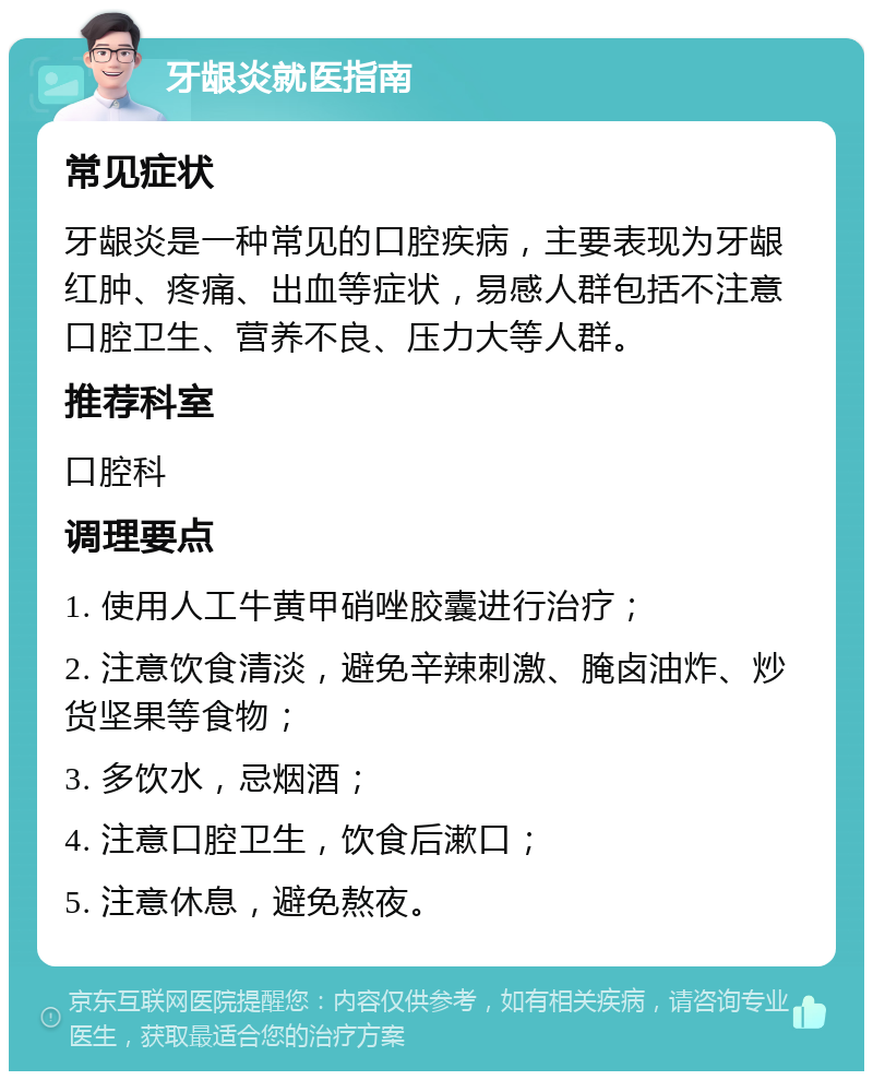 牙龈炎就医指南 常见症状 牙龈炎是一种常见的口腔疾病，主要表现为牙龈红肿、疼痛、出血等症状，易感人群包括不注意口腔卫生、营养不良、压力大等人群。 推荐科室 口腔科 调理要点 1. 使用人工牛黄甲硝唑胶囊进行治疗； 2. 注意饮食清淡，避免辛辣刺激、腌卤油炸、炒货坚果等食物； 3. 多饮水，忌烟酒； 4. 注意口腔卫生，饮食后漱口； 5. 注意休息，避免熬夜。