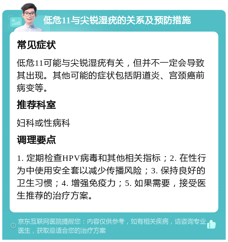 低危11与尖锐湿疣的关系及预防措施 常见症状 低危11可能与尖锐湿疣有关，但并不一定会导致其出现。其他可能的症状包括阴道炎、宫颈癌前病变等。 推荐科室 妇科或性病科 调理要点 1. 定期检查HPV病毒和其他相关指标；2. 在性行为中使用安全套以减少传播风险；3. 保持良好的卫生习惯；4. 增强免疫力；5. 如果需要，接受医生推荐的治疗方案。