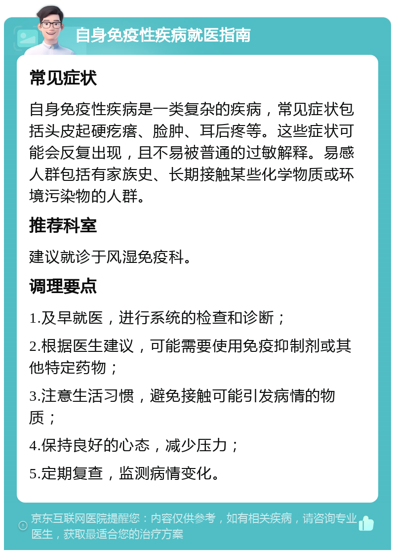 自身免疫性疾病就医指南 常见症状 自身免疫性疾病是一类复杂的疾病，常见症状包括头皮起硬疙瘩、脸肿、耳后疼等。这些症状可能会反复出现，且不易被普通的过敏解释。易感人群包括有家族史、长期接触某些化学物质或环境污染物的人群。 推荐科室 建议就诊于风湿免疫科。 调理要点 1.及早就医，进行系统的检查和诊断； 2.根据医生建议，可能需要使用免疫抑制剂或其他特定药物； 3.注意生活习惯，避免接触可能引发病情的物质； 4.保持良好的心态，减少压力； 5.定期复查，监测病情变化。