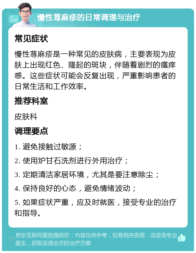 慢性荨麻疹的日常调理与治疗 常见症状 慢性荨麻疹是一种常见的皮肤病，主要表现为皮肤上出现红色、隆起的斑块，伴随着剧烈的瘙痒感。这些症状可能会反复出现，严重影响患者的日常生活和工作效率。 推荐科室 皮肤科 调理要点 1. 避免接触过敏源； 2. 使用炉甘石洗剂进行外用治疗； 3. 定期清洁家居环境，尤其是要注意除尘； 4. 保持良好的心态，避免情绪波动； 5. 如果症状严重，应及时就医，接受专业的治疗和指导。