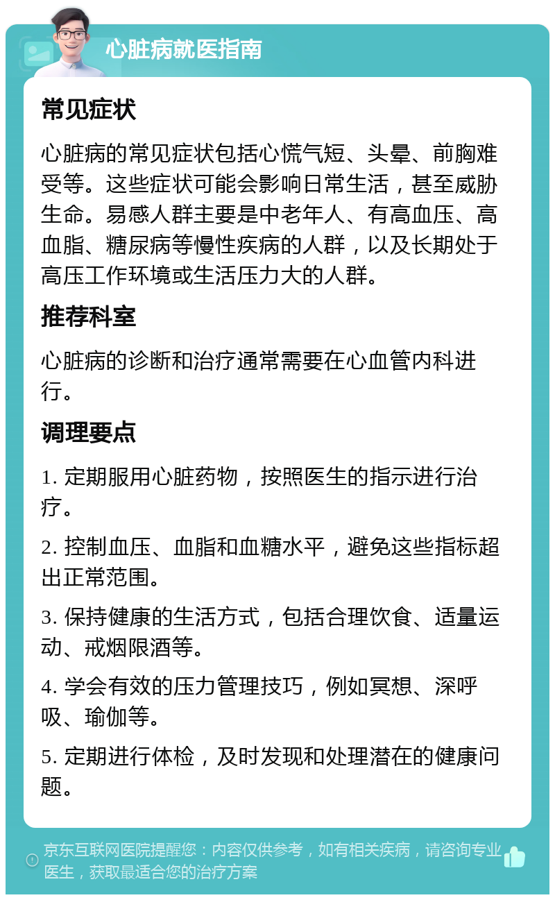 心脏病就医指南 常见症状 心脏病的常见症状包括心慌气短、头晕、前胸难受等。这些症状可能会影响日常生活，甚至威胁生命。易感人群主要是中老年人、有高血压、高血脂、糖尿病等慢性疾病的人群，以及长期处于高压工作环境或生活压力大的人群。 推荐科室 心脏病的诊断和治疗通常需要在心血管内科进行。 调理要点 1. 定期服用心脏药物，按照医生的指示进行治疗。 2. 控制血压、血脂和血糖水平，避免这些指标超出正常范围。 3. 保持健康的生活方式，包括合理饮食、适量运动、戒烟限酒等。 4. 学会有效的压力管理技巧，例如冥想、深呼吸、瑜伽等。 5. 定期进行体检，及时发现和处理潜在的健康问题。