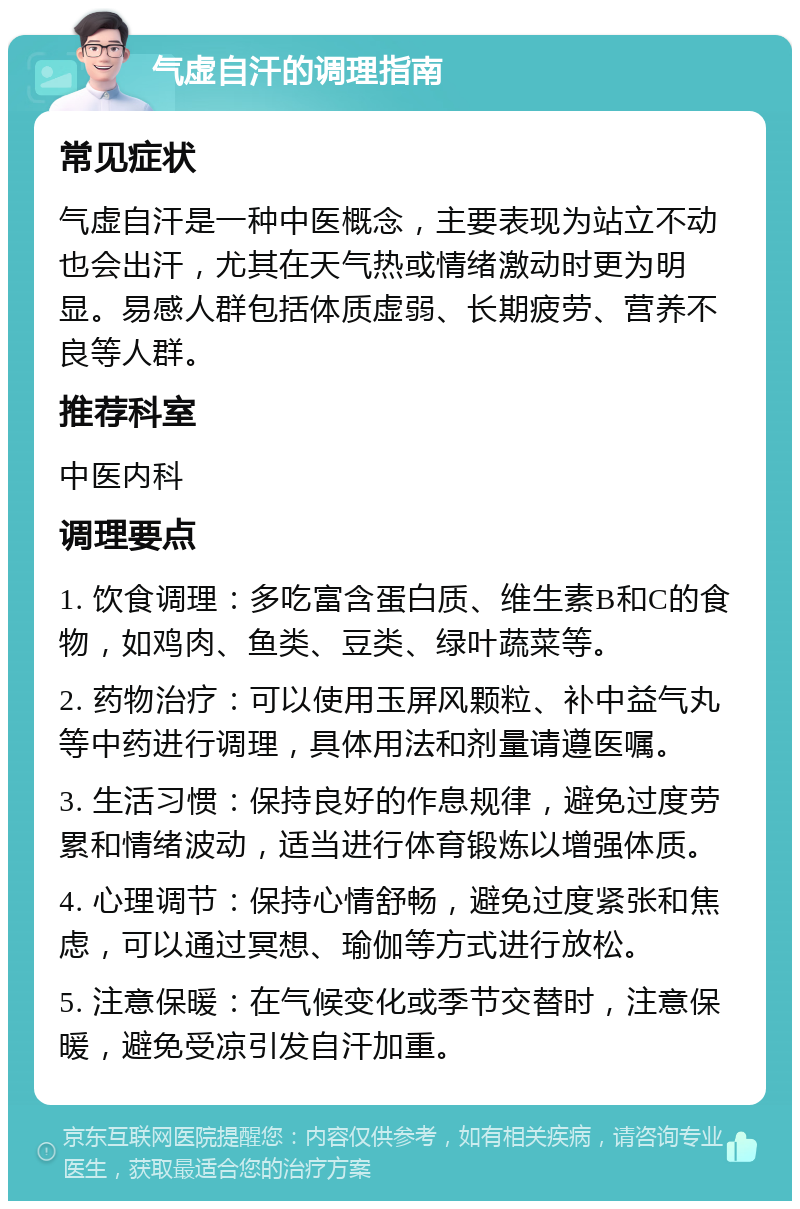 气虚自汗的调理指南 常见症状 气虚自汗是一种中医概念，主要表现为站立不动也会出汗，尤其在天气热或情绪激动时更为明显。易感人群包括体质虚弱、长期疲劳、营养不良等人群。 推荐科室 中医内科 调理要点 1. 饮食调理：多吃富含蛋白质、维生素B和C的食物，如鸡肉、鱼类、豆类、绿叶蔬菜等。 2. 药物治疗：可以使用玉屏风颗粒、补中益气丸等中药进行调理，具体用法和剂量请遵医嘱。 3. 生活习惯：保持良好的作息规律，避免过度劳累和情绪波动，适当进行体育锻炼以增强体质。 4. 心理调节：保持心情舒畅，避免过度紧张和焦虑，可以通过冥想、瑜伽等方式进行放松。 5. 注意保暖：在气候变化或季节交替时，注意保暖，避免受凉引发自汗加重。