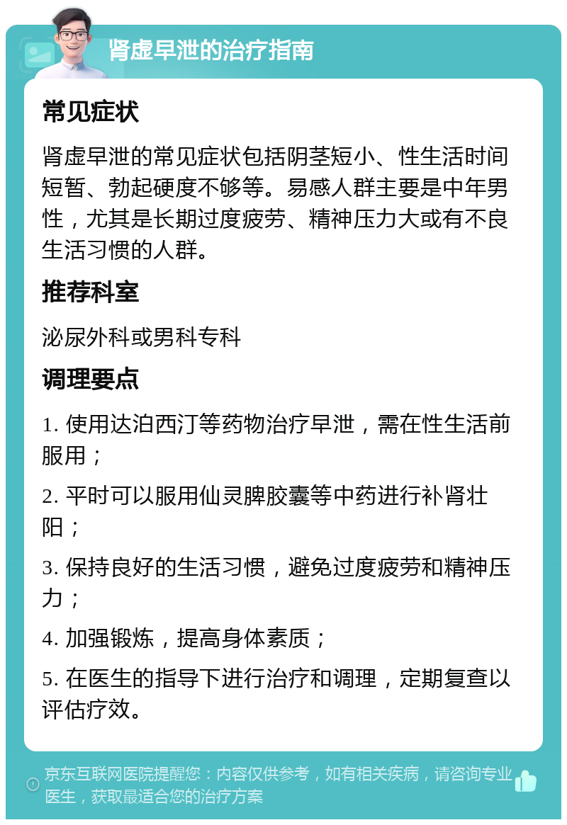 肾虚早泄的治疗指南 常见症状 肾虚早泄的常见症状包括阴茎短小、性生活时间短暂、勃起硬度不够等。易感人群主要是中年男性，尤其是长期过度疲劳、精神压力大或有不良生活习惯的人群。 推荐科室 泌尿外科或男科专科 调理要点 1. 使用达泊西汀等药物治疗早泄，需在性生活前服用； 2. 平时可以服用仙灵脾胶囊等中药进行补肾壮阳； 3. 保持良好的生活习惯，避免过度疲劳和精神压力； 4. 加强锻炼，提高身体素质； 5. 在医生的指导下进行治疗和调理，定期复查以评估疗效。