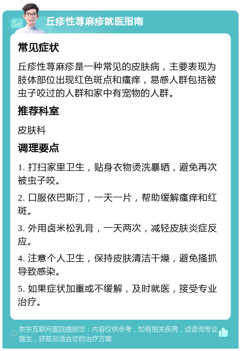 丘疹性荨麻疹就医指南 常见症状 丘疹性荨麻疹是一种常见的皮肤病，主要表现为肢体部位出现红色斑点和瘙痒，易感人群包括被虫子咬过的人群和家中有宠物的人群。 推荐科室 皮肤科 调理要点 1. 打扫家里卫生，贴身衣物烫洗暴晒，避免再次被虫子咬。 2. 口服依巴斯汀，一天一片，帮助缓解瘙痒和红斑。 3. 外用卤米松乳膏，一天两次，减轻皮肤炎症反应。 4. 注意个人卫生，保持皮肤清洁干燥，避免搔抓导致感染。 5. 如果症状加重或不缓解，及时就医，接受专业治疗。