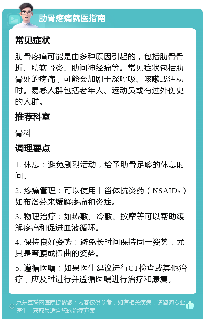 肋骨疼痛就医指南 常见症状 肋骨疼痛可能是由多种原因引起的，包括肋骨骨折、肋软骨炎、肋间神经痛等。常见症状包括肋骨处的疼痛，可能会加剧于深呼吸、咳嗽或活动时。易感人群包括老年人、运动员或有过外伤史的人群。 推荐科室 骨科 调理要点 1. 休息：避免剧烈活动，给予肋骨足够的休息时间。 2. 疼痛管理：可以使用非甾体抗炎药（NSAIDs）如布洛芬来缓解疼痛和炎症。 3. 物理治疗：如热敷、冷敷、按摩等可以帮助缓解疼痛和促进血液循环。 4. 保持良好姿势：避免长时间保持同一姿势，尤其是弯腰或扭曲的姿势。 5. 遵循医嘱：如果医生建议进行CT检查或其他治疗，应及时进行并遵循医嘱进行治疗和康复。