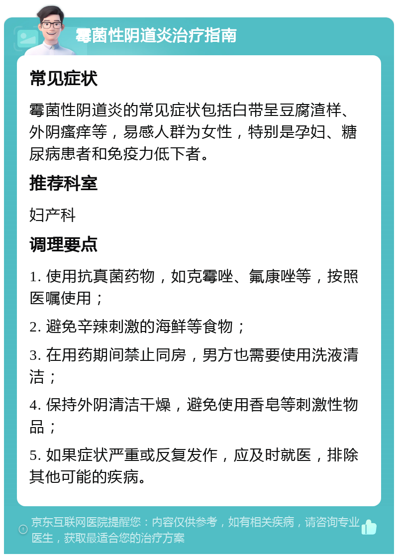 霉菌性阴道炎治疗指南 常见症状 霉菌性阴道炎的常见症状包括白带呈豆腐渣样、外阴瘙痒等，易感人群为女性，特别是孕妇、糖尿病患者和免疫力低下者。 推荐科室 妇产科 调理要点 1. 使用抗真菌药物，如克霉唑、氟康唑等，按照医嘱使用； 2. 避免辛辣刺激的海鲜等食物； 3. 在用药期间禁止同房，男方也需要使用洗液清洁； 4. 保持外阴清洁干燥，避免使用香皂等刺激性物品； 5. 如果症状严重或反复发作，应及时就医，排除其他可能的疾病。