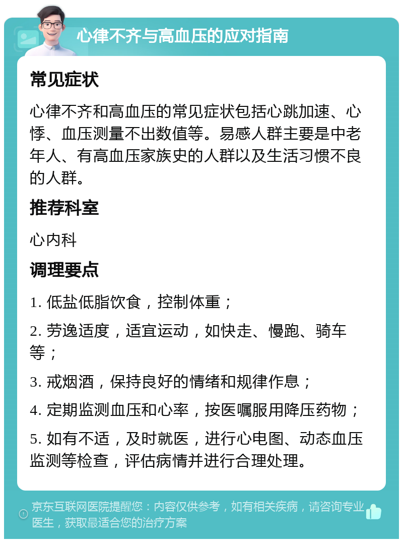 心律不齐与高血压的应对指南 常见症状 心律不齐和高血压的常见症状包括心跳加速、心悸、血压测量不出数值等。易感人群主要是中老年人、有高血压家族史的人群以及生活习惯不良的人群。 推荐科室 心内科 调理要点 1. 低盐低脂饮食，控制体重； 2. 劳逸适度，适宜运动，如快走、慢跑、骑车等； 3. 戒烟酒，保持良好的情绪和规律作息； 4. 定期监测血压和心率，按医嘱服用降压药物； 5. 如有不适，及时就医，进行心电图、动态血压监测等检查，评估病情并进行合理处理。