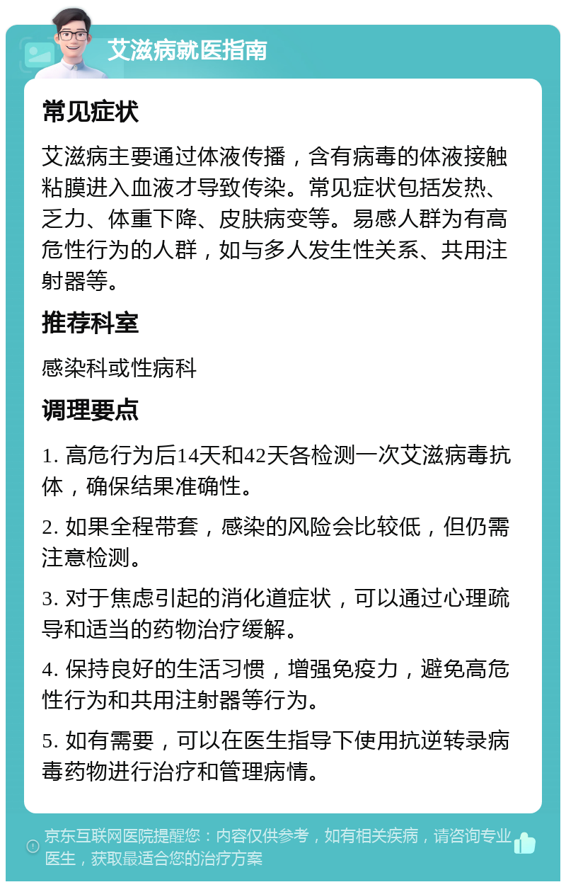 艾滋病就医指南 常见症状 艾滋病主要通过体液传播，含有病毒的体液接触粘膜进入血液才导致传染。常见症状包括发热、乏力、体重下降、皮肤病变等。易感人群为有高危性行为的人群，如与多人发生性关系、共用注射器等。 推荐科室 感染科或性病科 调理要点 1. 高危行为后14天和42天各检测一次艾滋病毒抗体，确保结果准确性。 2. 如果全程带套，感染的风险会比较低，但仍需注意检测。 3. 对于焦虑引起的消化道症状，可以通过心理疏导和适当的药物治疗缓解。 4. 保持良好的生活习惯，增强免疫力，避免高危性行为和共用注射器等行为。 5. 如有需要，可以在医生指导下使用抗逆转录病毒药物进行治疗和管理病情。