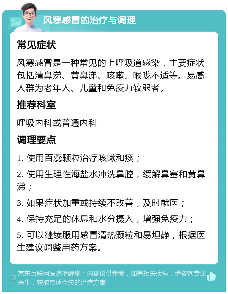 风寒感冒的治疗与调理 常见症状 风寒感冒是一种常见的上呼吸道感染，主要症状包括清鼻涕、黄鼻涕、咳嗽、喉咙不适等。易感人群为老年人、儿童和免疫力较弱者。 推荐科室 呼吸内科或普通内科 调理要点 1. 使用百蕊颗粒治疗咳嗽和痰； 2. 使用生理性海盐水冲洗鼻腔，缓解鼻塞和黄鼻涕； 3. 如果症状加重或持续不改善，及时就医； 4. 保持充足的休息和水分摄入，增强免疫力； 5. 可以继续服用感冒清热颗粒和易坦静，根据医生建议调整用药方案。