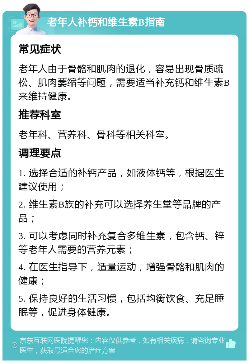 老年人补钙和维生素B指南 常见症状 老年人由于骨骼和肌肉的退化，容易出现骨质疏松、肌肉萎缩等问题，需要适当补充钙和维生素B来维持健康。 推荐科室 老年科、营养科、骨科等相关科室。 调理要点 1. 选择合适的补钙产品，如液体钙等，根据医生建议使用； 2. 维生素B族的补充可以选择养生堂等品牌的产品； 3. 可以考虑同时补充复合多维生素，包含钙、锌等老年人需要的营养元素； 4. 在医生指导下，适量运动，增强骨骼和肌肉的健康； 5. 保持良好的生活习惯，包括均衡饮食、充足睡眠等，促进身体健康。