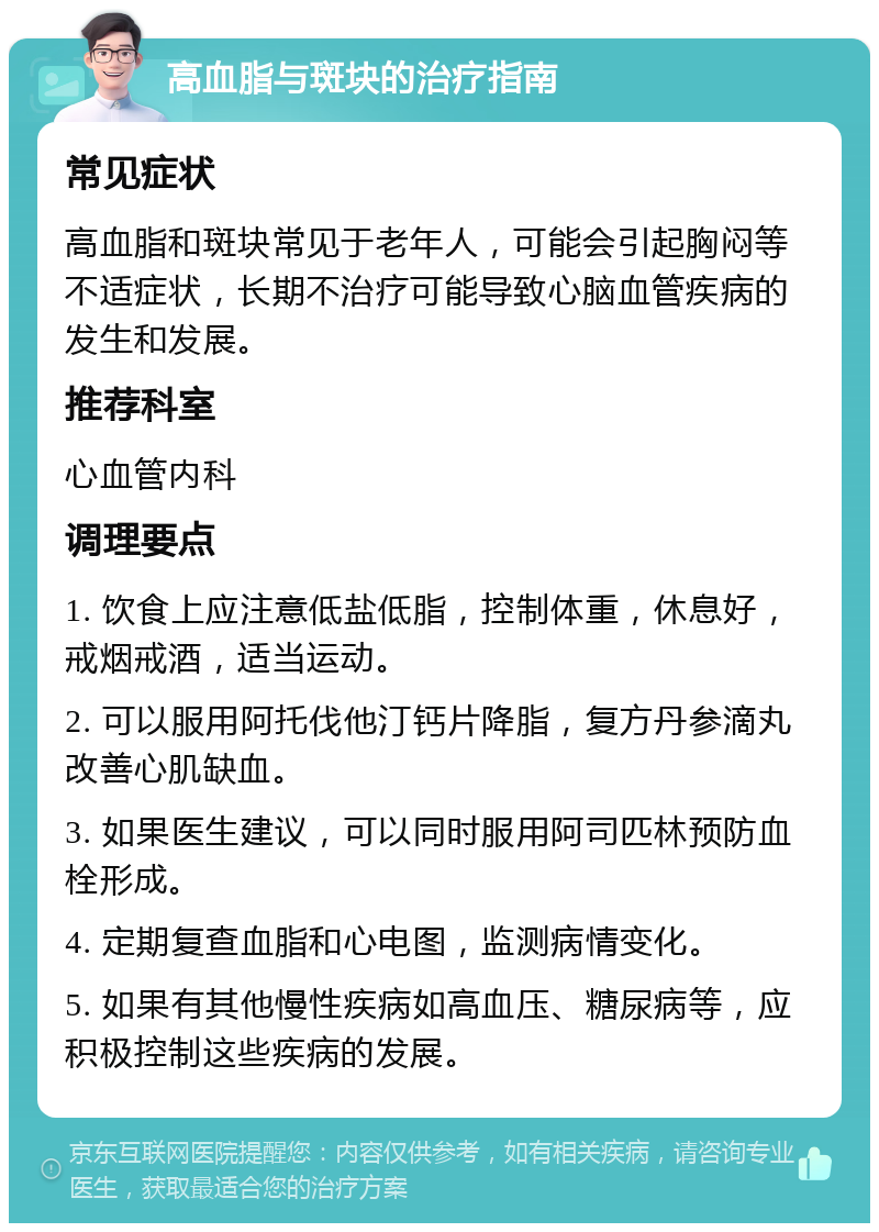 高血脂与斑块的治疗指南 常见症状 高血脂和斑块常见于老年人，可能会引起胸闷等不适症状，长期不治疗可能导致心脑血管疾病的发生和发展。 推荐科室 心血管内科 调理要点 1. 饮食上应注意低盐低脂，控制体重，休息好，戒烟戒酒，适当运动。 2. 可以服用阿托伐他汀钙片降脂，复方丹参滴丸改善心肌缺血。 3. 如果医生建议，可以同时服用阿司匹林预防血栓形成。 4. 定期复查血脂和心电图，监测病情变化。 5. 如果有其他慢性疾病如高血压、糖尿病等，应积极控制这些疾病的发展。