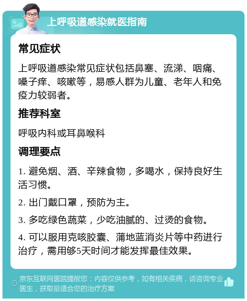 上呼吸道感染就医指南 常见症状 上呼吸道感染常见症状包括鼻塞、流涕、咽痛、嗓子痒、咳嗽等，易感人群为儿童、老年人和免疫力较弱者。 推荐科室 呼吸内科或耳鼻喉科 调理要点 1. 避免烟、酒、辛辣食物，多喝水，保持良好生活习惯。 2. 出门戴口罩，预防为主。 3. 多吃绿色蔬菜，少吃油腻的、过烫的食物。 4. 可以服用克咳胶囊、蒲地蓝消炎片等中药进行治疗，需用够5天时间才能发挥最佳效果。