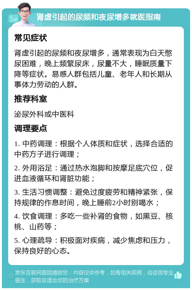 肾虚引起的尿频和夜尿增多就医指南 常见症状 肾虚引起的尿频和夜尿增多，通常表现为白天憋尿困难，晚上频繁尿床，尿量不大，睡眠质量下降等症状。易感人群包括儿童、老年人和长期从事体力劳动的人群。 推荐科室 泌尿外科或中医科 调理要点 1. 中药调理：根据个人体质和症状，选择合适的中药方子进行调理； 2. 外用浴足：通过热水泡脚和按摩足底穴位，促进血液循环和肾脏功能； 3. 生活习惯调整：避免过度疲劳和精神紧张，保持规律的作息时间，晚上睡前2小时别喝水； 4. 饮食调理：多吃一些补肾的食物，如黑豆、核桃、山药等； 5. 心理疏导：积极面对疾病，减少焦虑和压力，保持良好的心态。