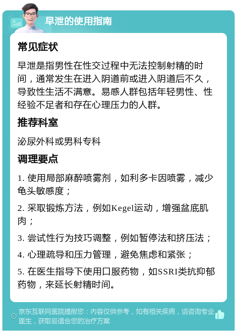 早泄的使用指南 常见症状 早泄是指男性在性交过程中无法控制射精的时间，通常发生在进入阴道前或进入阴道后不久，导致性生活不满意。易感人群包括年轻男性、性经验不足者和存在心理压力的人群。 推荐科室 泌尿外科或男科专科 调理要点 1. 使用局部麻醉喷雾剂，如利多卡因喷雾，减少龟头敏感度； 2. 采取锻炼方法，例如Kegel运动，增强盆底肌肉； 3. 尝试性行为技巧调整，例如暂停法和挤压法； 4. 心理疏导和压力管理，避免焦虑和紧张； 5. 在医生指导下使用口服药物，如SSRI类抗抑郁药物，来延长射精时间。