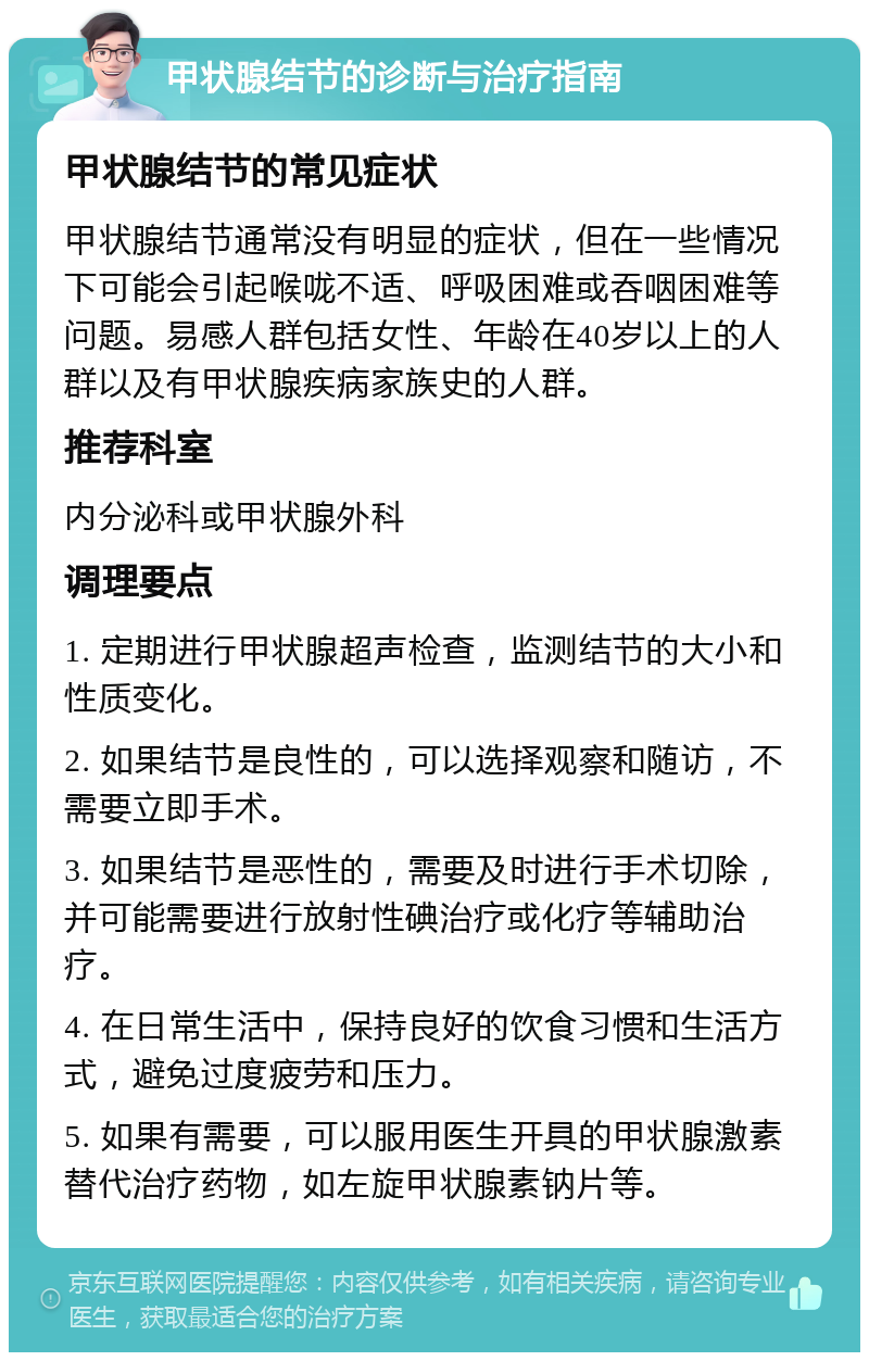 甲状腺结节的诊断与治疗指南 甲状腺结节的常见症状 甲状腺结节通常没有明显的症状，但在一些情况下可能会引起喉咙不适、呼吸困难或吞咽困难等问题。易感人群包括女性、年龄在40岁以上的人群以及有甲状腺疾病家族史的人群。 推荐科室 内分泌科或甲状腺外科 调理要点 1. 定期进行甲状腺超声检查，监测结节的大小和性质变化。 2. 如果结节是良性的，可以选择观察和随访，不需要立即手术。 3. 如果结节是恶性的，需要及时进行手术切除，并可能需要进行放射性碘治疗或化疗等辅助治疗。 4. 在日常生活中，保持良好的饮食习惯和生活方式，避免过度疲劳和压力。 5. 如果有需要，可以服用医生开具的甲状腺激素替代治疗药物，如左旋甲状腺素钠片等。