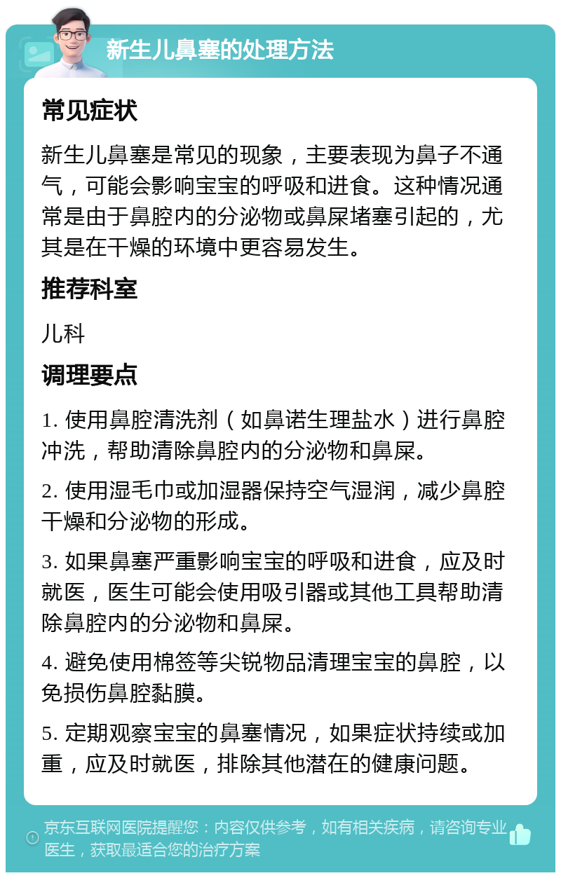 新生儿鼻塞的处理方法 常见症状 新生儿鼻塞是常见的现象，主要表现为鼻子不通气，可能会影响宝宝的呼吸和进食。这种情况通常是由于鼻腔内的分泌物或鼻屎堵塞引起的，尤其是在干燥的环境中更容易发生。 推荐科室 儿科 调理要点 1. 使用鼻腔清洗剂（如鼻诺生理盐水）进行鼻腔冲洗，帮助清除鼻腔内的分泌物和鼻屎。 2. 使用湿毛巾或加湿器保持空气湿润，减少鼻腔干燥和分泌物的形成。 3. 如果鼻塞严重影响宝宝的呼吸和进食，应及时就医，医生可能会使用吸引器或其他工具帮助清除鼻腔内的分泌物和鼻屎。 4. 避免使用棉签等尖锐物品清理宝宝的鼻腔，以免损伤鼻腔黏膜。 5. 定期观察宝宝的鼻塞情况，如果症状持续或加重，应及时就医，排除其他潜在的健康问题。