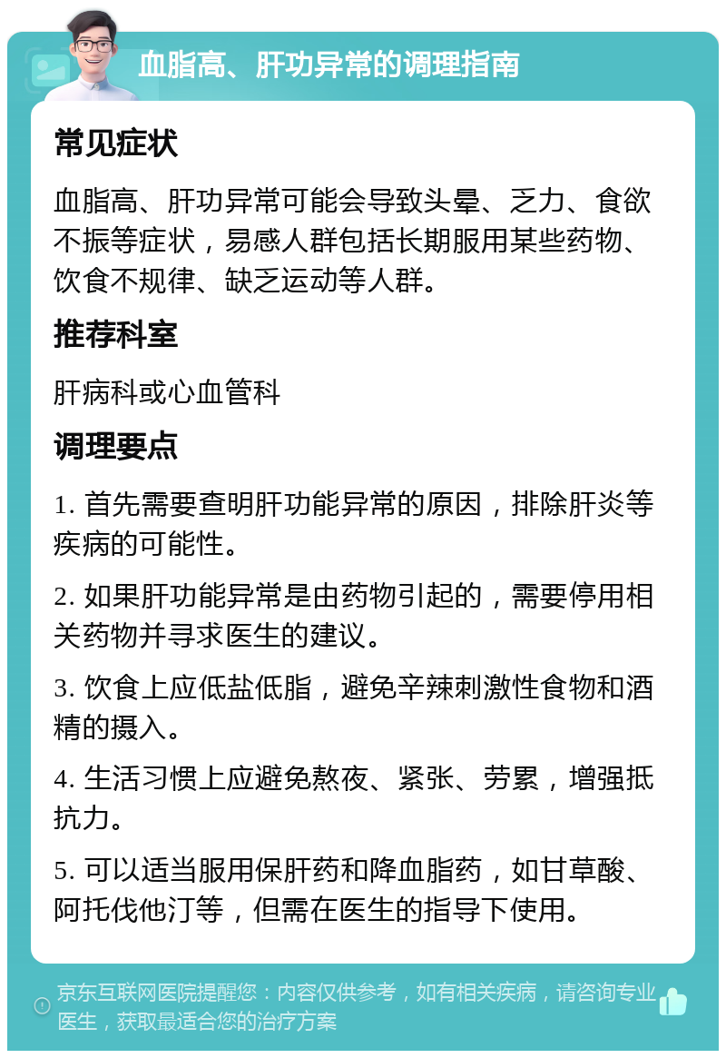 血脂高、肝功异常的调理指南 常见症状 血脂高、肝功异常可能会导致头晕、乏力、食欲不振等症状，易感人群包括长期服用某些药物、饮食不规律、缺乏运动等人群。 推荐科室 肝病科或心血管科 调理要点 1. 首先需要查明肝功能异常的原因，排除肝炎等疾病的可能性。 2. 如果肝功能异常是由药物引起的，需要停用相关药物并寻求医生的建议。 3. 饮食上应低盐低脂，避免辛辣刺激性食物和酒精的摄入。 4. 生活习惯上应避免熬夜、紧张、劳累，增强抵抗力。 5. 可以适当服用保肝药和降血脂药，如甘草酸、阿托伐他汀等，但需在医生的指导下使用。