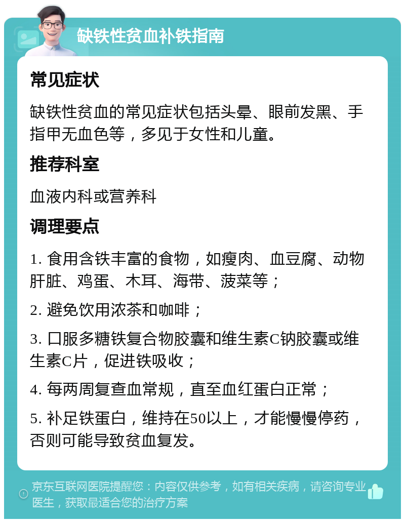 缺铁性贫血补铁指南 常见症状 缺铁性贫血的常见症状包括头晕、眼前发黑、手指甲无血色等，多见于女性和儿童。 推荐科室 血液内科或营养科 调理要点 1. 食用含铁丰富的食物，如瘦肉、血豆腐、动物肝脏、鸡蛋、木耳、海带、菠菜等； 2. 避免饮用浓茶和咖啡； 3. 口服多糖铁复合物胶囊和维生素C钠胶囊或维生素C片，促进铁吸收； 4. 每两周复查血常规，直至血红蛋白正常； 5. 补足铁蛋白，维持在50以上，才能慢慢停药，否则可能导致贫血复发。