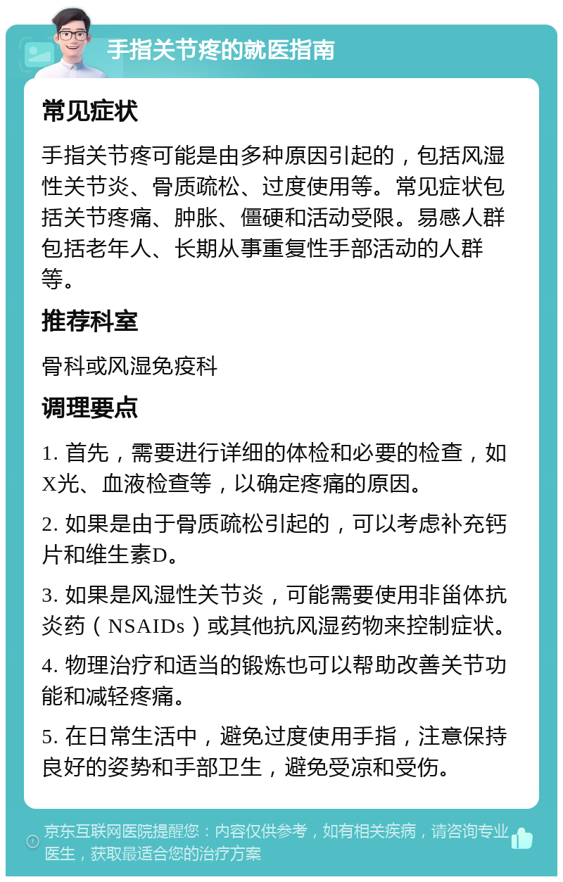 手指关节疼的就医指南 常见症状 手指关节疼可能是由多种原因引起的，包括风湿性关节炎、骨质疏松、过度使用等。常见症状包括关节疼痛、肿胀、僵硬和活动受限。易感人群包括老年人、长期从事重复性手部活动的人群等。 推荐科室 骨科或风湿免疫科 调理要点 1. 首先，需要进行详细的体检和必要的检查，如X光、血液检查等，以确定疼痛的原因。 2. 如果是由于骨质疏松引起的，可以考虑补充钙片和维生素D。 3. 如果是风湿性关节炎，可能需要使用非甾体抗炎药（NSAIDs）或其他抗风湿药物来控制症状。 4. 物理治疗和适当的锻炼也可以帮助改善关节功能和减轻疼痛。 5. 在日常生活中，避免过度使用手指，注意保持良好的姿势和手部卫生，避免受凉和受伤。