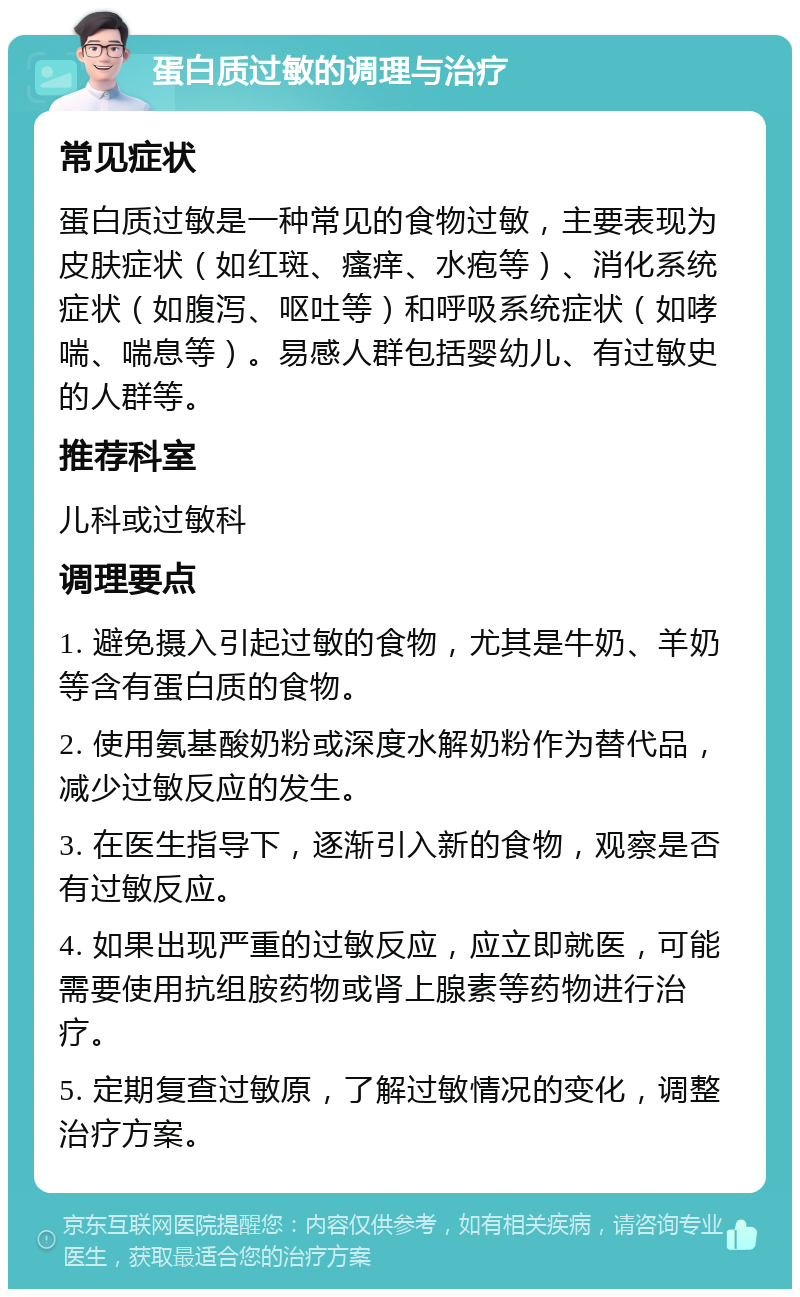 蛋白质过敏的调理与治疗 常见症状 蛋白质过敏是一种常见的食物过敏，主要表现为皮肤症状（如红斑、瘙痒、水疱等）、消化系统症状（如腹泻、呕吐等）和呼吸系统症状（如哮喘、喘息等）。易感人群包括婴幼儿、有过敏史的人群等。 推荐科室 儿科或过敏科 调理要点 1. 避免摄入引起过敏的食物，尤其是牛奶、羊奶等含有蛋白质的食物。 2. 使用氨基酸奶粉或深度水解奶粉作为替代品，减少过敏反应的发生。 3. 在医生指导下，逐渐引入新的食物，观察是否有过敏反应。 4. 如果出现严重的过敏反应，应立即就医，可能需要使用抗组胺药物或肾上腺素等药物进行治疗。 5. 定期复查过敏原，了解过敏情况的变化，调整治疗方案。