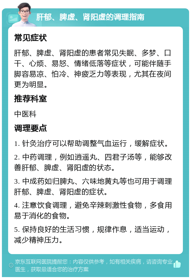 肝郁、脾虚、肾阳虚的调理指南 常见症状 肝郁、脾虚、肾阳虚的患者常见失眠、多梦、口干、心烦、易怒、情绪低落等症状，可能伴随手脚容易凉、怕冷、神疲乏力等表现，尤其在夜间更为明显。 推荐科室 中医科 调理要点 1. 针灸治疗可以帮助调整气血运行，缓解症状。 2. 中药调理，例如逍遥丸、四君子汤等，能够改善肝郁、脾虚、肾阳虚的状态。 3. 中成药如归脾丸、六味地黄丸等也可用于调理肝郁、脾虚、肾阳虚的症状。 4. 注意饮食调理，避免辛辣刺激性食物，多食用易于消化的食物。 5. 保持良好的生活习惯，规律作息，适当运动，减少精神压力。