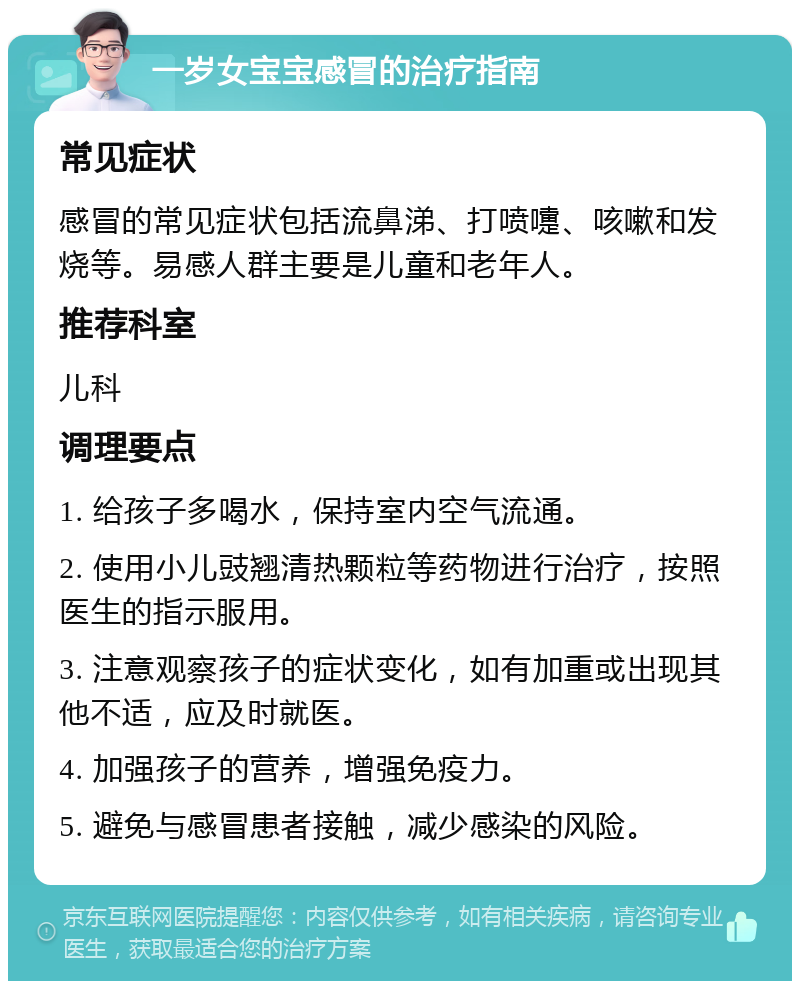 一岁女宝宝感冒的治疗指南 常见症状 感冒的常见症状包括流鼻涕、打喷嚏、咳嗽和发烧等。易感人群主要是儿童和老年人。 推荐科室 儿科 调理要点 1. 给孩子多喝水，保持室内空气流通。 2. 使用小儿豉翘清热颗粒等药物进行治疗，按照医生的指示服用。 3. 注意观察孩子的症状变化，如有加重或出现其他不适，应及时就医。 4. 加强孩子的营养，增强免疫力。 5. 避免与感冒患者接触，减少感染的风险。