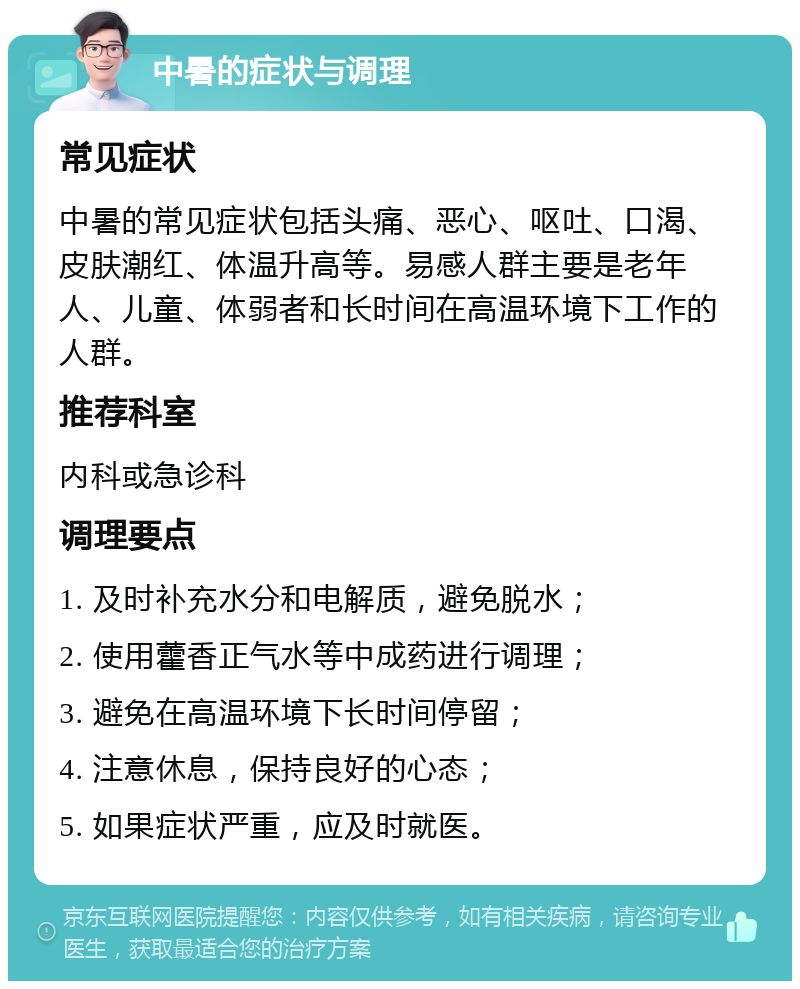 中暑的症状与调理 常见症状 中暑的常见症状包括头痛、恶心、呕吐、口渴、皮肤潮红、体温升高等。易感人群主要是老年人、儿童、体弱者和长时间在高温环境下工作的人群。 推荐科室 内科或急诊科 调理要点 1. 及时补充水分和电解质，避免脱水； 2. 使用藿香正气水等中成药进行调理； 3. 避免在高温环境下长时间停留； 4. 注意休息，保持良好的心态； 5. 如果症状严重，应及时就医。