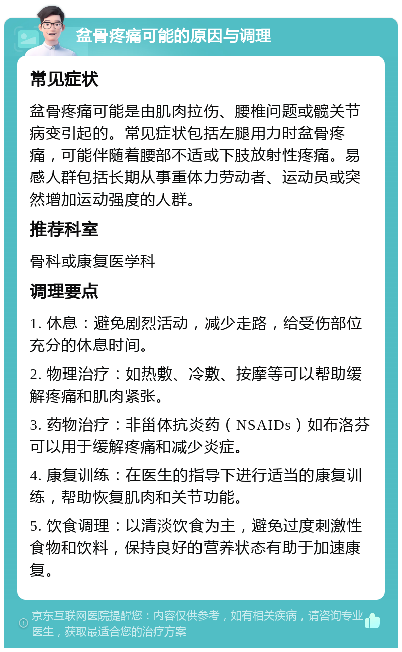 盆骨疼痛可能的原因与调理 常见症状 盆骨疼痛可能是由肌肉拉伤、腰椎问题或髋关节病变引起的。常见症状包括左腿用力时盆骨疼痛，可能伴随着腰部不适或下肢放射性疼痛。易感人群包括长期从事重体力劳动者、运动员或突然增加运动强度的人群。 推荐科室 骨科或康复医学科 调理要点 1. 休息：避免剧烈活动，减少走路，给受伤部位充分的休息时间。 2. 物理治疗：如热敷、冷敷、按摩等可以帮助缓解疼痛和肌肉紧张。 3. 药物治疗：非甾体抗炎药（NSAIDs）如布洛芬可以用于缓解疼痛和减少炎症。 4. 康复训练：在医生的指导下进行适当的康复训练，帮助恢复肌肉和关节功能。 5. 饮食调理：以清淡饮食为主，避免过度刺激性食物和饮料，保持良好的营养状态有助于加速康复。