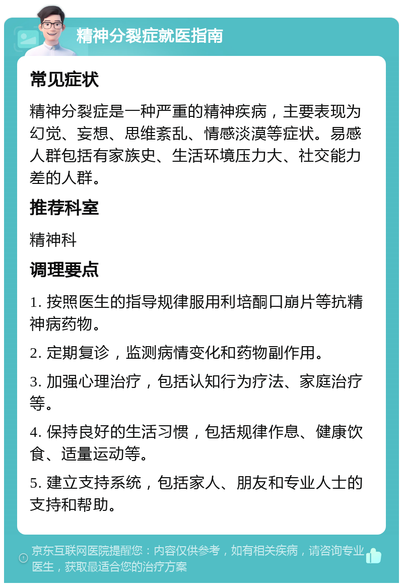 精神分裂症就医指南 常见症状 精神分裂症是一种严重的精神疾病，主要表现为幻觉、妄想、思维紊乱、情感淡漠等症状。易感人群包括有家族史、生活环境压力大、社交能力差的人群。 推荐科室 精神科 调理要点 1. 按照医生的指导规律服用利培酮口崩片等抗精神病药物。 2. 定期复诊，监测病情变化和药物副作用。 3. 加强心理治疗，包括认知行为疗法、家庭治疗等。 4. 保持良好的生活习惯，包括规律作息、健康饮食、适量运动等。 5. 建立支持系统，包括家人、朋友和专业人士的支持和帮助。