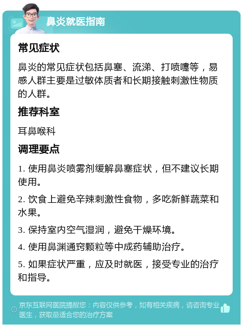 鼻炎就医指南 常见症状 鼻炎的常见症状包括鼻塞、流涕、打喷嚏等，易感人群主要是过敏体质者和长期接触刺激性物质的人群。 推荐科室 耳鼻喉科 调理要点 1. 使用鼻炎喷雾剂缓解鼻塞症状，但不建议长期使用。 2. 饮食上避免辛辣刺激性食物，多吃新鲜蔬菜和水果。 3. 保持室内空气湿润，避免干燥环境。 4. 使用鼻渊通窍颗粒等中成药辅助治疗。 5. 如果症状严重，应及时就医，接受专业的治疗和指导。