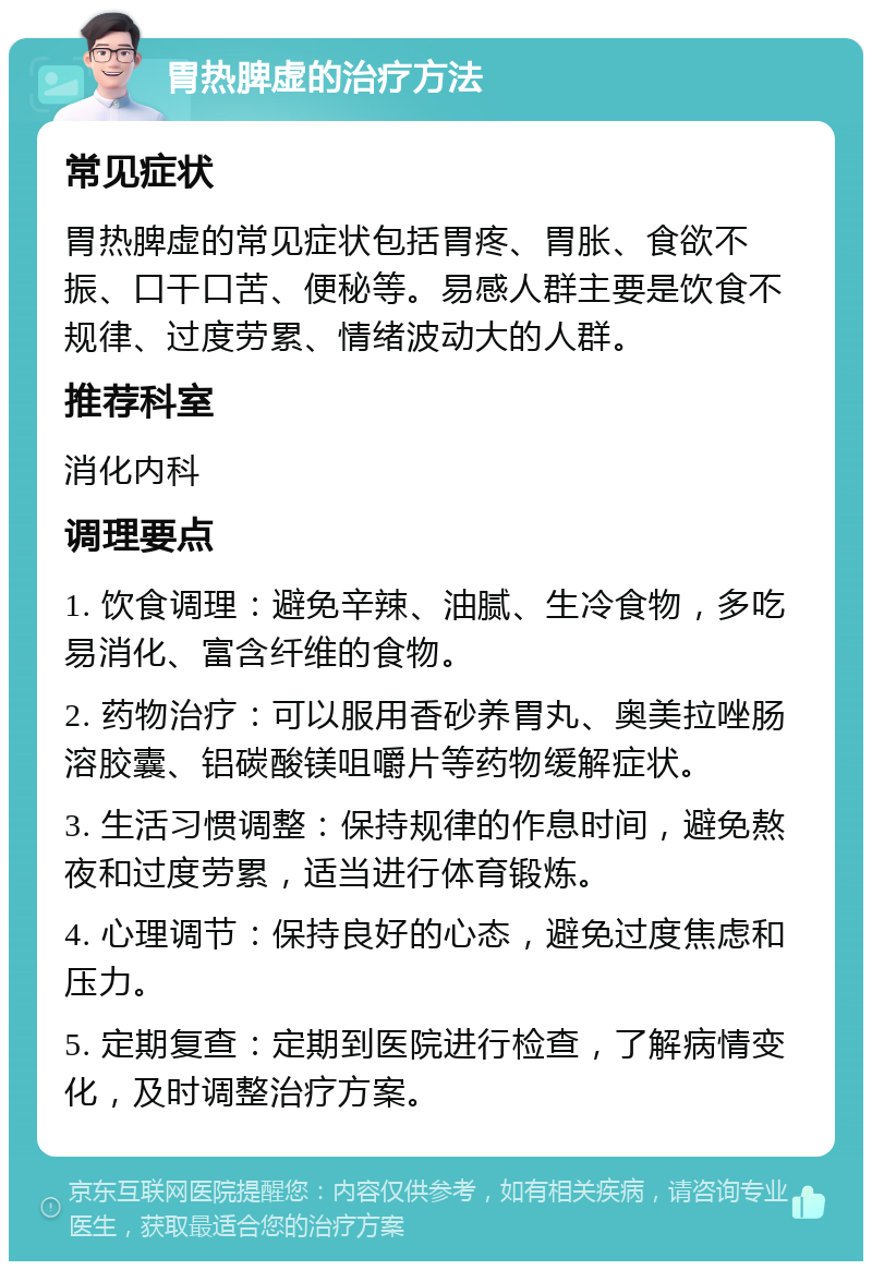 胃热脾虚的治疗方法 常见症状 胃热脾虚的常见症状包括胃疼、胃胀、食欲不振、口干口苦、便秘等。易感人群主要是饮食不规律、过度劳累、情绪波动大的人群。 推荐科室 消化内科 调理要点 1. 饮食调理：避免辛辣、油腻、生冷食物，多吃易消化、富含纤维的食物。 2. 药物治疗：可以服用香砂养胃丸、奥美拉唑肠溶胶囊、铝碳酸镁咀嚼片等药物缓解症状。 3. 生活习惯调整：保持规律的作息时间，避免熬夜和过度劳累，适当进行体育锻炼。 4. 心理调节：保持良好的心态，避免过度焦虑和压力。 5. 定期复查：定期到医院进行检查，了解病情变化，及时调整治疗方案。