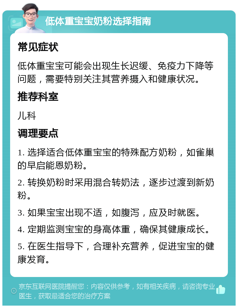 低体重宝宝奶粉选择指南 常见症状 低体重宝宝可能会出现生长迟缓、免疫力下降等问题，需要特别关注其营养摄入和健康状况。 推荐科室 儿科 调理要点 1. 选择适合低体重宝宝的特殊配方奶粉，如雀巢的早启能恩奶粉。 2. 转换奶粉时采用混合转奶法，逐步过渡到新奶粉。 3. 如果宝宝出现不适，如腹泻，应及时就医。 4. 定期监测宝宝的身高体重，确保其健康成长。 5. 在医生指导下，合理补充营养，促进宝宝的健康发育。