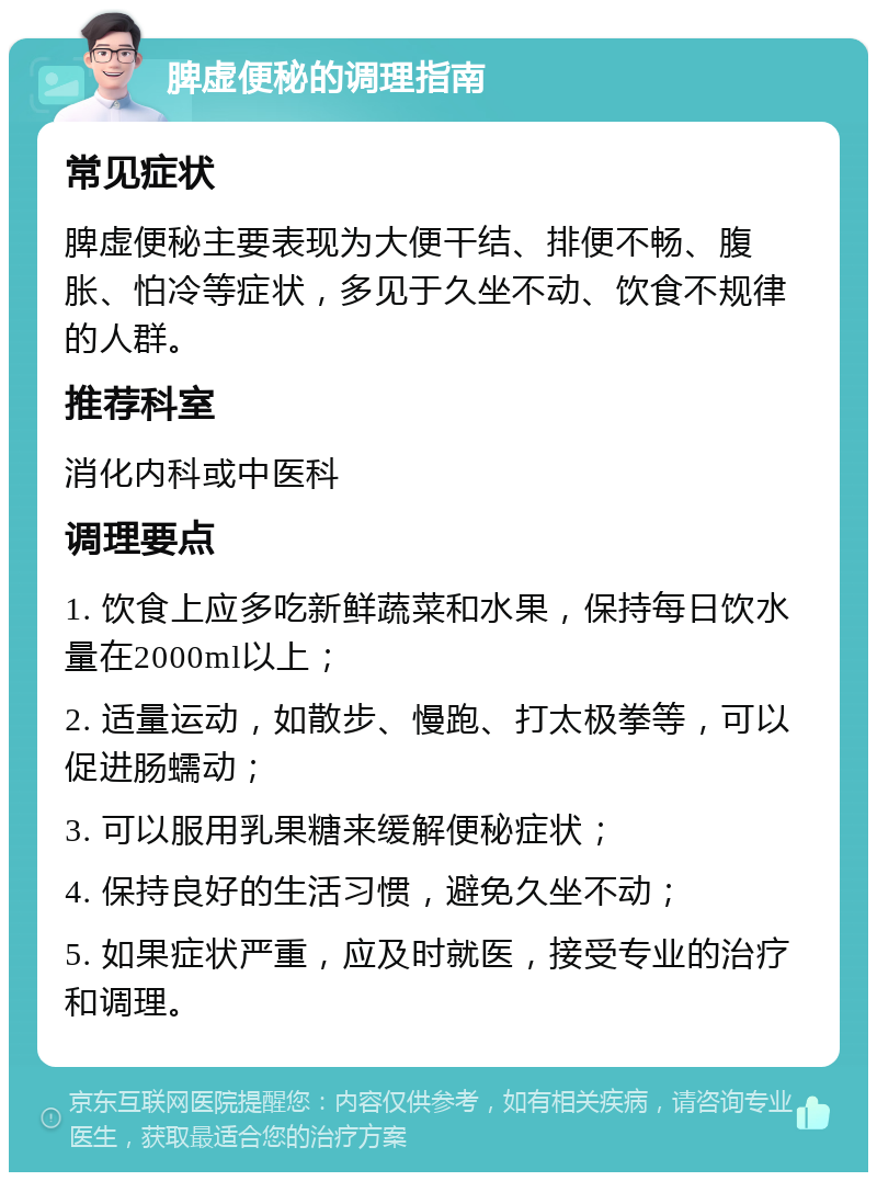 脾虚便秘的调理指南 常见症状 脾虚便秘主要表现为大便干结、排便不畅、腹胀、怕冷等症状，多见于久坐不动、饮食不规律的人群。 推荐科室 消化内科或中医科 调理要点 1. 饮食上应多吃新鲜蔬菜和水果，保持每日饮水量在2000ml以上； 2. 适量运动，如散步、慢跑、打太极拳等，可以促进肠蠕动； 3. 可以服用乳果糖来缓解便秘症状； 4. 保持良好的生活习惯，避免久坐不动； 5. 如果症状严重，应及时就医，接受专业的治疗和调理。