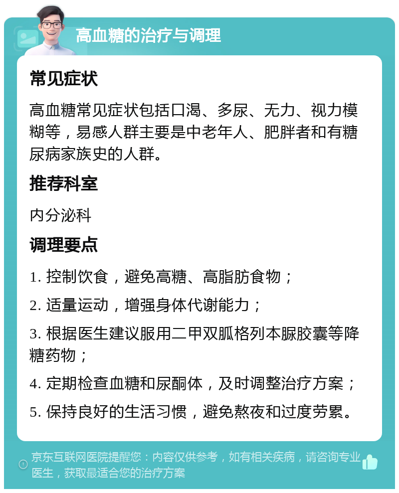 高血糖的治疗与调理 常见症状 高血糖常见症状包括口渴、多尿、无力、视力模糊等，易感人群主要是中老年人、肥胖者和有糖尿病家族史的人群。 推荐科室 内分泌科 调理要点 1. 控制饮食，避免高糖、高脂肪食物； 2. 适量运动，增强身体代谢能力； 3. 根据医生建议服用二甲双胍格列本脲胶囊等降糖药物； 4. 定期检查血糖和尿酮体，及时调整治疗方案； 5. 保持良好的生活习惯，避免熬夜和过度劳累。