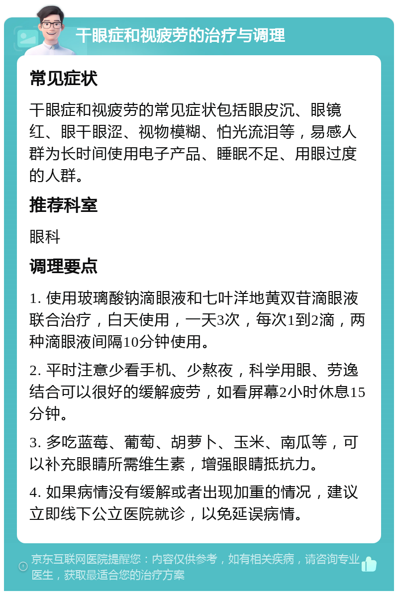 干眼症和视疲劳的治疗与调理 常见症状 干眼症和视疲劳的常见症状包括眼皮沉、眼镜红、眼干眼涩、视物模糊、怕光流泪等，易感人群为长时间使用电子产品、睡眠不足、用眼过度的人群。 推荐科室 眼科 调理要点 1. 使用玻璃酸钠滴眼液和七叶洋地黄双苷滴眼液联合治疗，白天使用，一天3次，每次1到2滴，两种滴眼液间隔10分钟使用。 2. 平时注意少看手机、少熬夜，科学用眼、劳逸结合可以很好的缓解疲劳，如看屏幕2小时休息15分钟。 3. 多吃蓝莓、葡萄、胡萝卜、玉米、南瓜等，可以补充眼睛所需维生素，增强眼睛抵抗力。 4. 如果病情没有缓解或者出现加重的情况，建议立即线下公立医院就诊，以免延误病情。