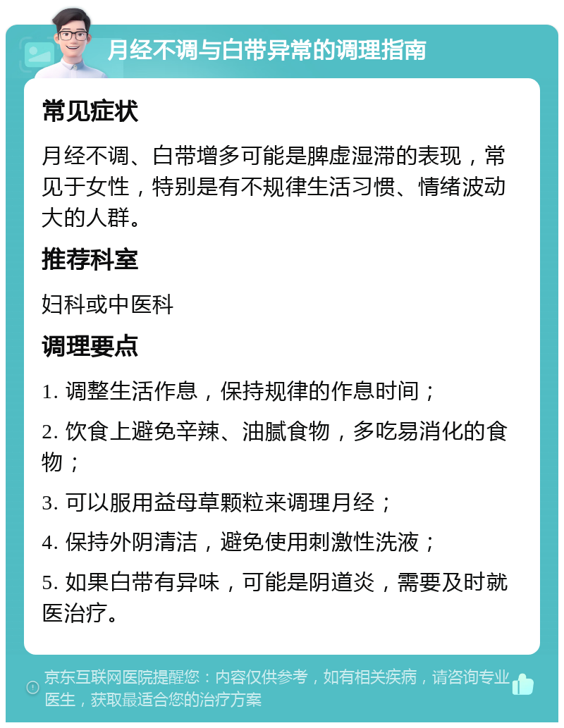 月经不调与白带异常的调理指南 常见症状 月经不调、白带增多可能是脾虚湿滞的表现，常见于女性，特别是有不规律生活习惯、情绪波动大的人群。 推荐科室 妇科或中医科 调理要点 1. 调整生活作息，保持规律的作息时间； 2. 饮食上避免辛辣、油腻食物，多吃易消化的食物； 3. 可以服用益母草颗粒来调理月经； 4. 保持外阴清洁，避免使用刺激性洗液； 5. 如果白带有异味，可能是阴道炎，需要及时就医治疗。