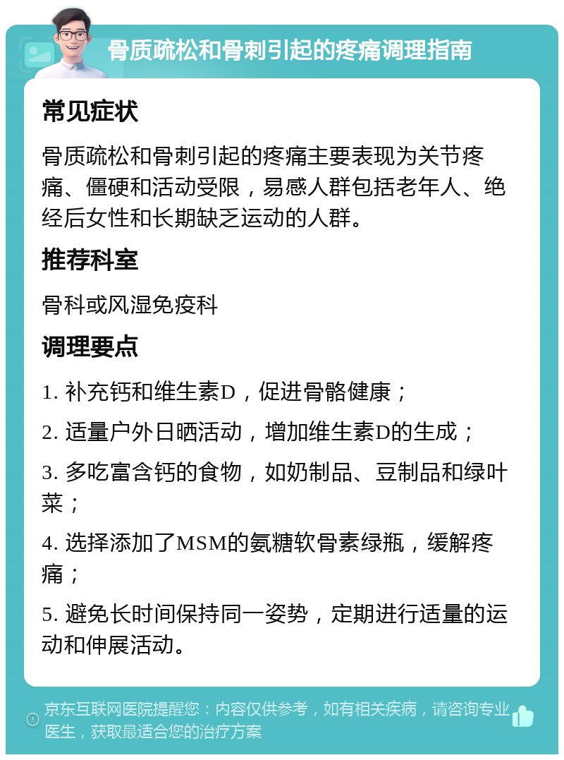 骨质疏松和骨刺引起的疼痛调理指南 常见症状 骨质疏松和骨刺引起的疼痛主要表现为关节疼痛、僵硬和活动受限，易感人群包括老年人、绝经后女性和长期缺乏运动的人群。 推荐科室 骨科或风湿免疫科 调理要点 1. 补充钙和维生素D，促进骨骼健康； 2. 适量户外日晒活动，增加维生素D的生成； 3. 多吃富含钙的食物，如奶制品、豆制品和绿叶菜； 4. 选择添加了MSM的氨糖软骨素绿瓶，缓解疼痛； 5. 避免长时间保持同一姿势，定期进行适量的运动和伸展活动。