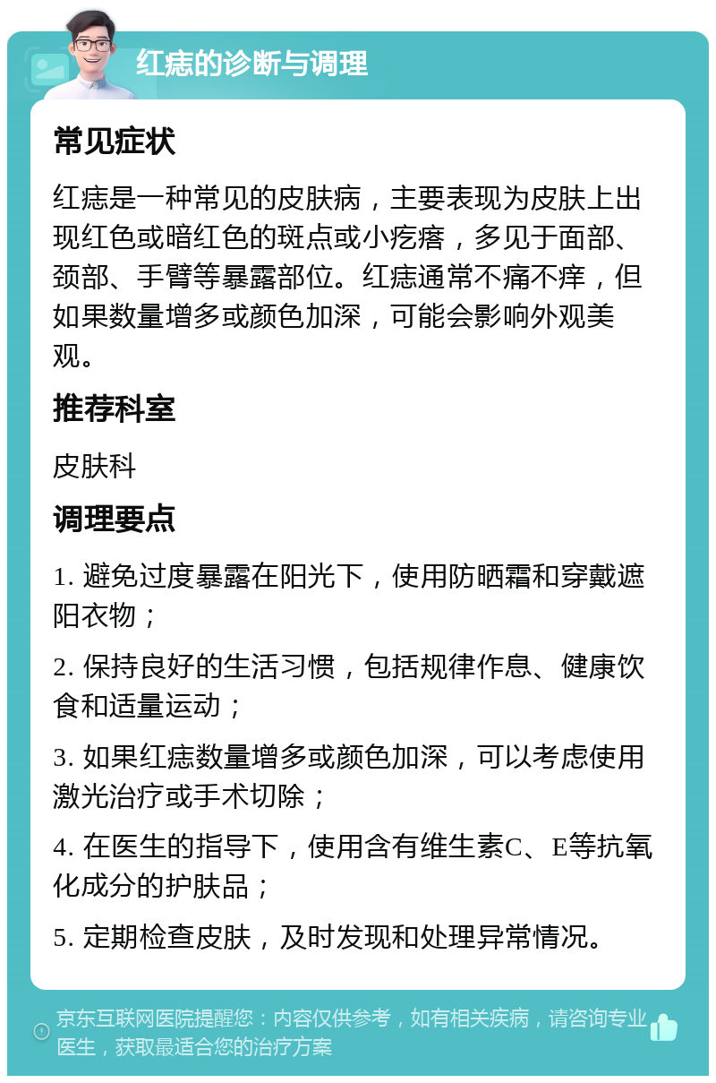 红痣的诊断与调理 常见症状 红痣是一种常见的皮肤病，主要表现为皮肤上出现红色或暗红色的斑点或小疙瘩，多见于面部、颈部、手臂等暴露部位。红痣通常不痛不痒，但如果数量增多或颜色加深，可能会影响外观美观。 推荐科室 皮肤科 调理要点 1. 避免过度暴露在阳光下，使用防晒霜和穿戴遮阳衣物； 2. 保持良好的生活习惯，包括规律作息、健康饮食和适量运动； 3. 如果红痣数量增多或颜色加深，可以考虑使用激光治疗或手术切除； 4. 在医生的指导下，使用含有维生素C、E等抗氧化成分的护肤品； 5. 定期检查皮肤，及时发现和处理异常情况。