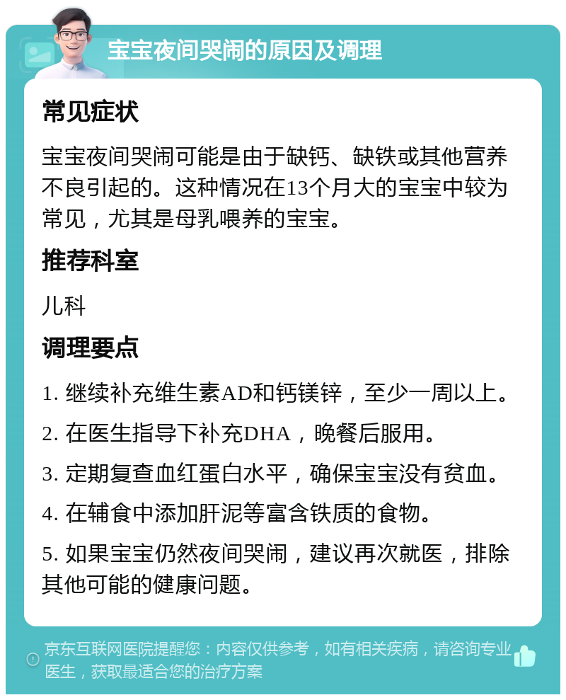 宝宝夜间哭闹的原因及调理 常见症状 宝宝夜间哭闹可能是由于缺钙、缺铁或其他营养不良引起的。这种情况在13个月大的宝宝中较为常见，尤其是母乳喂养的宝宝。 推荐科室 儿科 调理要点 1. 继续补充维生素AD和钙镁锌，至少一周以上。 2. 在医生指导下补充DHA，晚餐后服用。 3. 定期复查血红蛋白水平，确保宝宝没有贫血。 4. 在辅食中添加肝泥等富含铁质的食物。 5. 如果宝宝仍然夜间哭闹，建议再次就医，排除其他可能的健康问题。