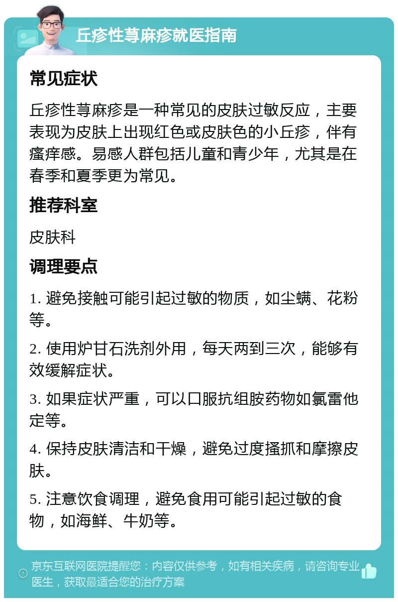 丘疹性荨麻疹就医指南 常见症状 丘疹性荨麻疹是一种常见的皮肤过敏反应，主要表现为皮肤上出现红色或皮肤色的小丘疹，伴有瘙痒感。易感人群包括儿童和青少年，尤其是在春季和夏季更为常见。 推荐科室 皮肤科 调理要点 1. 避免接触可能引起过敏的物质，如尘螨、花粉等。 2. 使用炉甘石洗剂外用，每天两到三次，能够有效缓解症状。 3. 如果症状严重，可以口服抗组胺药物如氯雷他定等。 4. 保持皮肤清洁和干燥，避免过度搔抓和摩擦皮肤。 5. 注意饮食调理，避免食用可能引起过敏的食物，如海鲜、牛奶等。