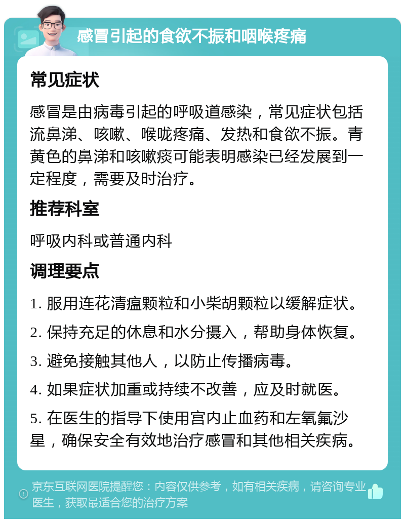 感冒引起的食欲不振和咽喉疼痛 常见症状 感冒是由病毒引起的呼吸道感染，常见症状包括流鼻涕、咳嗽、喉咙疼痛、发热和食欲不振。青黄色的鼻涕和咳嗽痰可能表明感染已经发展到一定程度，需要及时治疗。 推荐科室 呼吸内科或普通内科 调理要点 1. 服用连花清瘟颗粒和小柴胡颗粒以缓解症状。 2. 保持充足的休息和水分摄入，帮助身体恢复。 3. 避免接触其他人，以防止传播病毒。 4. 如果症状加重或持续不改善，应及时就医。 5. 在医生的指导下使用宫内止血药和左氧氟沙星，确保安全有效地治疗感冒和其他相关疾病。