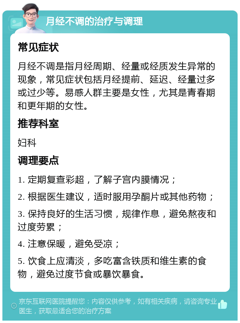 月经不调的治疗与调理 常见症状 月经不调是指月经周期、经量或经质发生异常的现象，常见症状包括月经提前、延迟、经量过多或过少等。易感人群主要是女性，尤其是青春期和更年期的女性。 推荐科室 妇科 调理要点 1. 定期复查彩超，了解子宫内膜情况； 2. 根据医生建议，适时服用孕酮片或其他药物； 3. 保持良好的生活习惯，规律作息，避免熬夜和过度劳累； 4. 注意保暖，避免受凉； 5. 饮食上应清淡，多吃富含铁质和维生素的食物，避免过度节食或暴饮暴食。