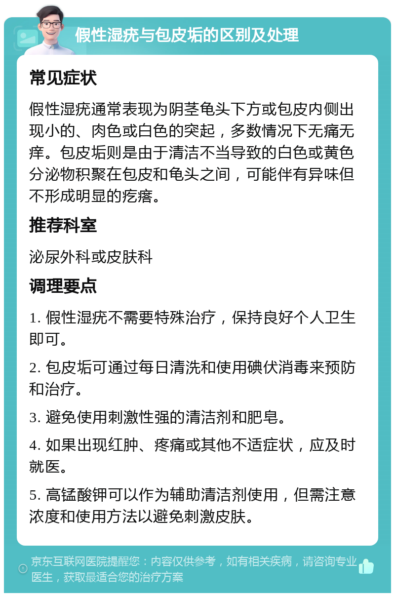 假性湿疣与包皮垢的区别及处理 常见症状 假性湿疣通常表现为阴茎龟头下方或包皮内侧出现小的、肉色或白色的突起，多数情况下无痛无痒。包皮垢则是由于清洁不当导致的白色或黄色分泌物积聚在包皮和龟头之间，可能伴有异味但不形成明显的疙瘩。 推荐科室 泌尿外科或皮肤科 调理要点 1. 假性湿疣不需要特殊治疗，保持良好个人卫生即可。 2. 包皮垢可通过每日清洗和使用碘伏消毒来预防和治疗。 3. 避免使用刺激性强的清洁剂和肥皂。 4. 如果出现红肿、疼痛或其他不适症状，应及时就医。 5. 高锰酸钾可以作为辅助清洁剂使用，但需注意浓度和使用方法以避免刺激皮肤。