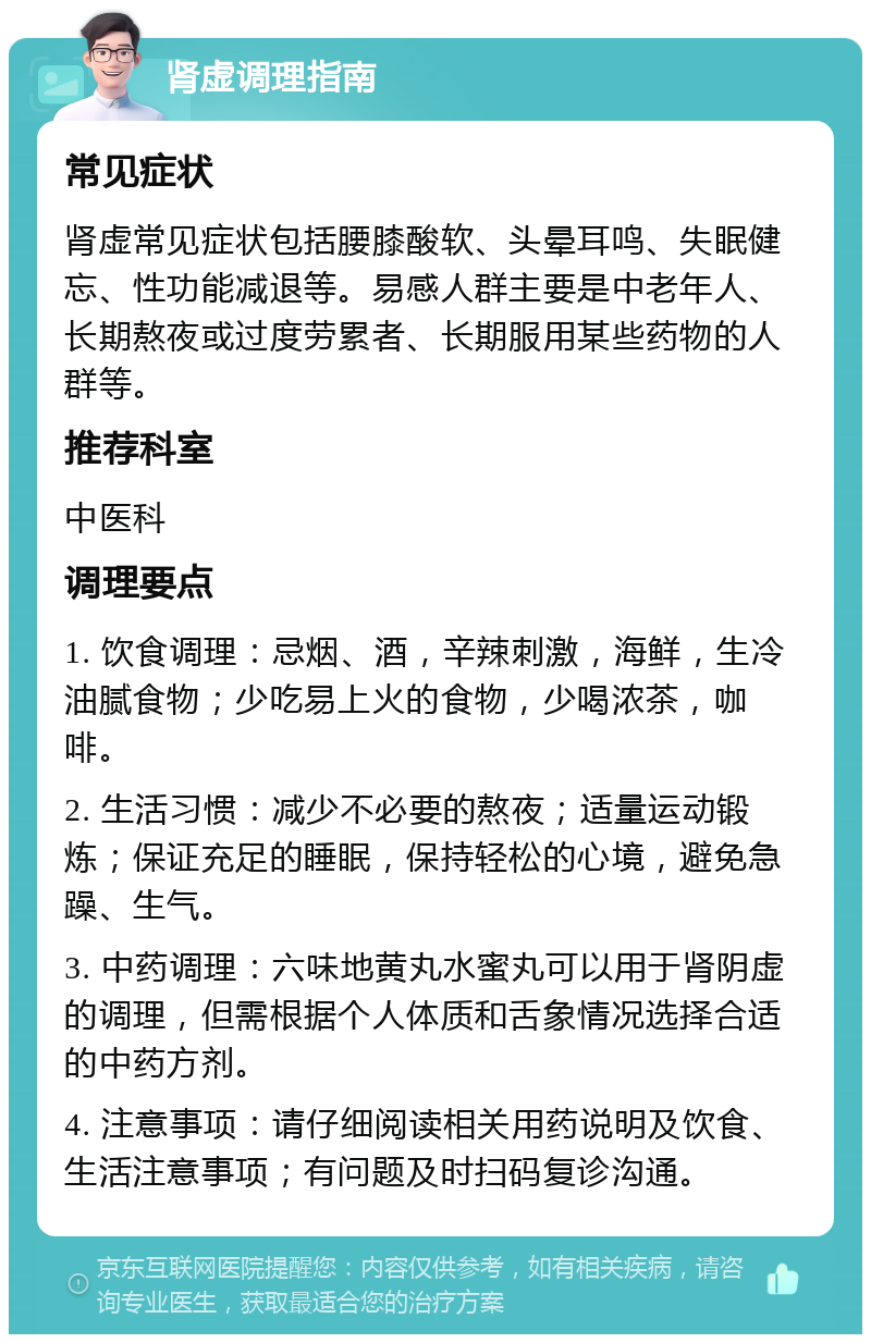 肾虚调理指南 常见症状 肾虚常见症状包括腰膝酸软、头晕耳鸣、失眠健忘、性功能减退等。易感人群主要是中老年人、长期熬夜或过度劳累者、长期服用某些药物的人群等。 推荐科室 中医科 调理要点 1. 饮食调理：忌烟、酒，辛辣刺激，海鲜，生冷油腻食物；少吃易上火的食物，少喝浓茶，咖啡。 2. 生活习惯：减少不必要的熬夜；适量运动锻炼；保证充足的睡眠，保持轻松的心境，避免急躁、生气。 3. 中药调理：六味地黄丸水蜜丸可以用于肾阴虚的调理，但需根据个人体质和舌象情况选择合适的中药方剂。 4. 注意事项：请仔细阅读相关用药说明及饮食、生活注意事项；有问题及时扫码复诊沟通。