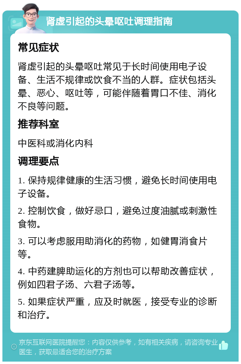 肾虚引起的头晕呕吐调理指南 常见症状 肾虚引起的头晕呕吐常见于长时间使用电子设备、生活不规律或饮食不当的人群。症状包括头晕、恶心、呕吐等，可能伴随着胃口不佳、消化不良等问题。 推荐科室 中医科或消化内科 调理要点 1. 保持规律健康的生活习惯，避免长时间使用电子设备。 2. 控制饮食，做好忌口，避免过度油腻或刺激性食物。 3. 可以考虑服用助消化的药物，如健胃消食片等。 4. 中药建脾助运化的方剂也可以帮助改善症状，例如四君子汤、六君子汤等。 5. 如果症状严重，应及时就医，接受专业的诊断和治疗。