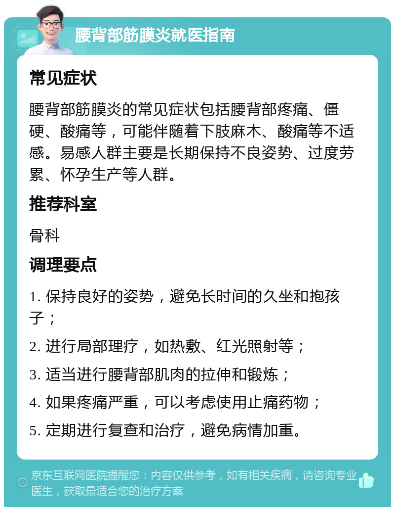 腰背部筋膜炎就医指南 常见症状 腰背部筋膜炎的常见症状包括腰背部疼痛、僵硬、酸痛等，可能伴随着下肢麻木、酸痛等不适感。易感人群主要是长期保持不良姿势、过度劳累、怀孕生产等人群。 推荐科室 骨科 调理要点 1. 保持良好的姿势，避免长时间的久坐和抱孩子； 2. 进行局部理疗，如热敷、红光照射等； 3. 适当进行腰背部肌肉的拉伸和锻炼； 4. 如果疼痛严重，可以考虑使用止痛药物； 5. 定期进行复查和治疗，避免病情加重。