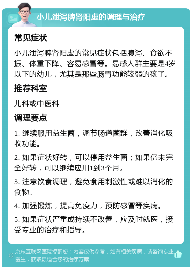 小儿泄泻脾肾阳虚的调理与治疗 常见症状 小儿泄泻脾肾阳虚的常见症状包括腹泻、食欲不振、体重下降、容易感冒等。易感人群主要是4岁以下的幼儿，尤其是那些肠胃功能较弱的孩子。 推荐科室 儿科或中医科 调理要点 1. 继续服用益生菌，调节肠道菌群，改善消化吸收功能。 2. 如果症状好转，可以停用益生菌；如果仍未完全好转，可以继续应用1到3个月。 3. 注意饮食调理，避免食用刺激性或难以消化的食物。 4. 加强锻炼，提高免疫力，预防感冒等疾病。 5. 如果症状严重或持续不改善，应及时就医，接受专业的治疗和指导。