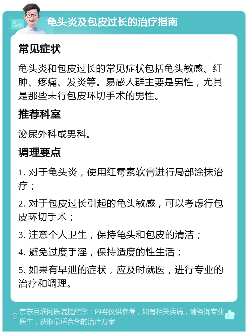 龟头炎及包皮过长的治疗指南 常见症状 龟头炎和包皮过长的常见症状包括龟头敏感、红肿、疼痛、发炎等。易感人群主要是男性，尤其是那些未行包皮环切手术的男性。 推荐科室 泌尿外科或男科。 调理要点 1. 对于龟头炎，使用红霉素软膏进行局部涂抹治疗； 2. 对于包皮过长引起的龟头敏感，可以考虑行包皮环切手术； 3. 注意个人卫生，保持龟头和包皮的清洁； 4. 避免过度手淫，保持适度的性生活； 5. 如果有早泄的症状，应及时就医，进行专业的治疗和调理。