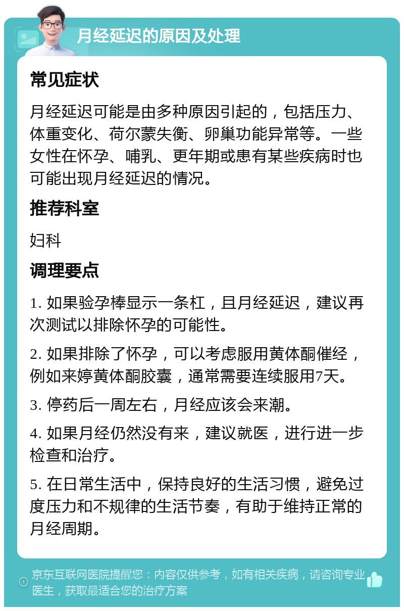 月经延迟的原因及处理 常见症状 月经延迟可能是由多种原因引起的，包括压力、体重变化、荷尔蒙失衡、卵巢功能异常等。一些女性在怀孕、哺乳、更年期或患有某些疾病时也可能出现月经延迟的情况。 推荐科室 妇科 调理要点 1. 如果验孕棒显示一条杠，且月经延迟，建议再次测试以排除怀孕的可能性。 2. 如果排除了怀孕，可以考虑服用黄体酮催经，例如来婷黄体酮胶囊，通常需要连续服用7天。 3. 停药后一周左右，月经应该会来潮。 4. 如果月经仍然没有来，建议就医，进行进一步检查和治疗。 5. 在日常生活中，保持良好的生活习惯，避免过度压力和不规律的生活节奏，有助于维持正常的月经周期。