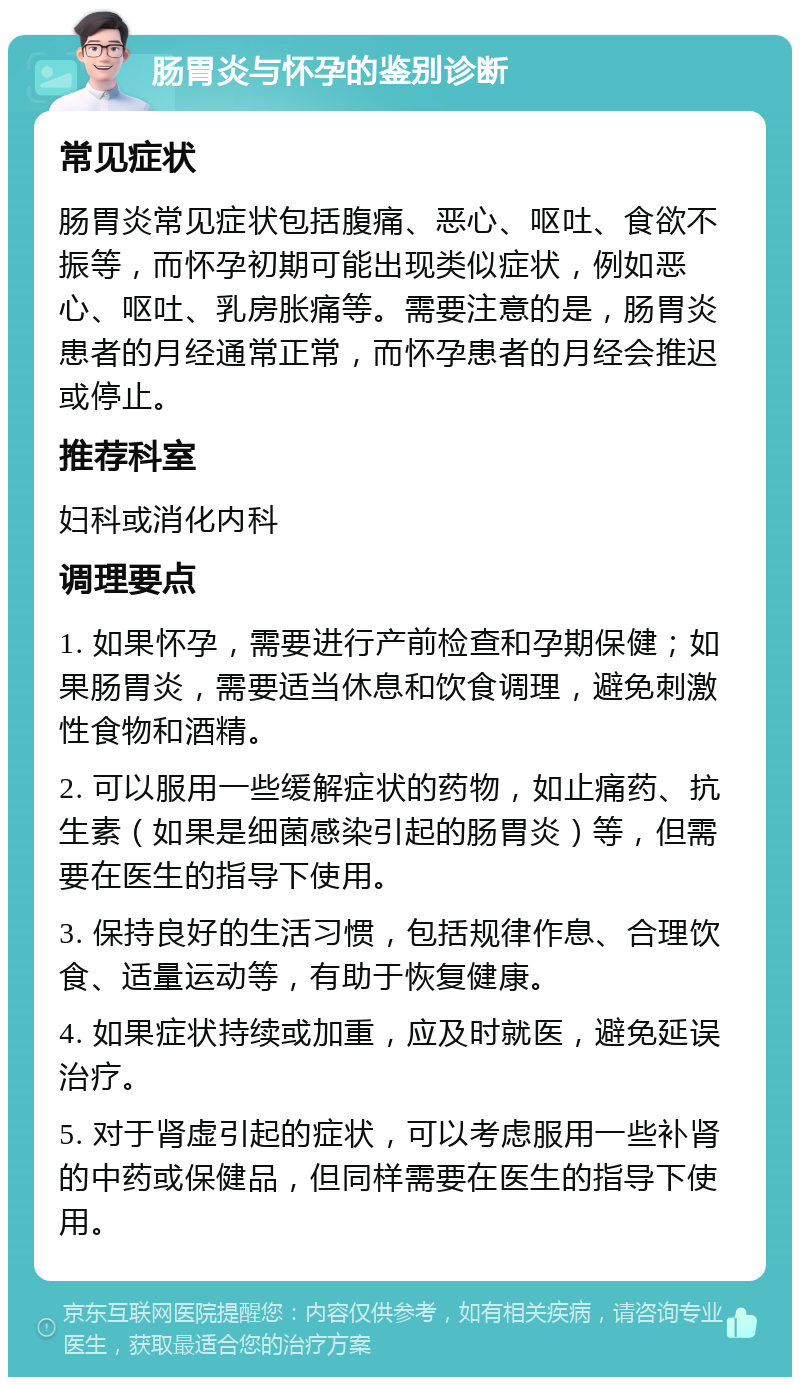 肠胃炎与怀孕的鉴别诊断 常见症状 肠胃炎常见症状包括腹痛、恶心、呕吐、食欲不振等，而怀孕初期可能出现类似症状，例如恶心、呕吐、乳房胀痛等。需要注意的是，肠胃炎患者的月经通常正常，而怀孕患者的月经会推迟或停止。 推荐科室 妇科或消化内科 调理要点 1. 如果怀孕，需要进行产前检查和孕期保健；如果肠胃炎，需要适当休息和饮食调理，避免刺激性食物和酒精。 2. 可以服用一些缓解症状的药物，如止痛药、抗生素（如果是细菌感染引起的肠胃炎）等，但需要在医生的指导下使用。 3. 保持良好的生活习惯，包括规律作息、合理饮食、适量运动等，有助于恢复健康。 4. 如果症状持续或加重，应及时就医，避免延误治疗。 5. 对于肾虚引起的症状，可以考虑服用一些补肾的中药或保健品，但同样需要在医生的指导下使用。